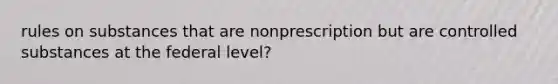 rules on substances that are nonprescription but are controlled substances at the federal level?