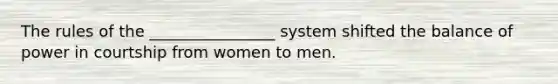 The rules of the ________________ system shifted the balance of power in courtship from women to men.