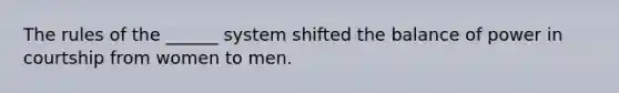 The rules of the ______ system shifted the balance of power in courtship from women to men.