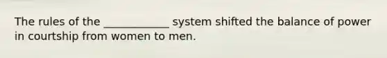 The rules of the ____________ system shifted the balance of power in courtship from women to men.