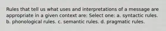 Rules that tell us what uses and interpretations of a message are appropriate in a given context are: Select one: a. syntactic rules. b. phonological rules. c. semantic rules. d. pragmatic rules.