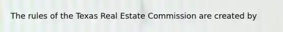 The rules of the Texas Real Estate Commission are created by