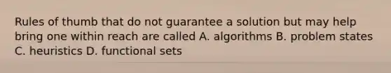 Rules of thumb that do not guarantee a solution but may help bring one within reach are called A. algorithms B. problem states C. heuristics D. functional sets