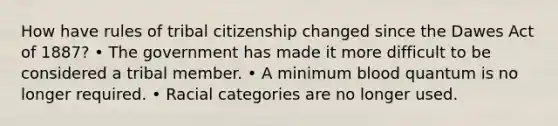 How have rules of tribal citizenship changed since the Dawes Act of 1887? • The government has made it more difficult to be considered a tribal member. • A minimum blood quantum is no longer required. • Racial categories are no longer used.