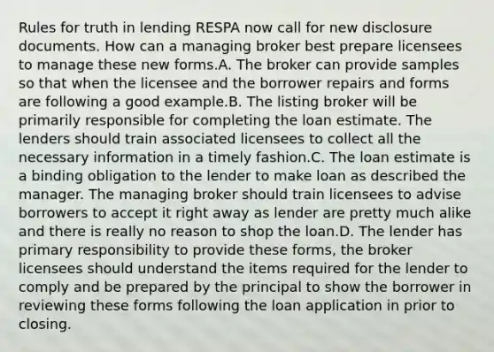 Rules for truth in lending RESPA now call for new disclosure documents. How can a managing broker best prepare licensees to manage these new forms.A. The broker can provide samples so that when the licensee and the borrower repairs and forms are following a good example.B. The listing broker will be primarily responsible for completing the loan estimate. The lenders should train associated licensees to collect all the necessary information in a timely fashion.C. The loan estimate is a binding obligation to the lender to make loan as described the manager. The managing broker should train licensees to advise borrowers to accept it right away as lender are pretty much alike and there is really no reason to shop the loan.D. The lender has primary responsibility to provide these forms, the broker licensees should understand the items required for the lender to comply and be prepared by the principal to show the borrower in reviewing these forms following the loan application in prior to closing.