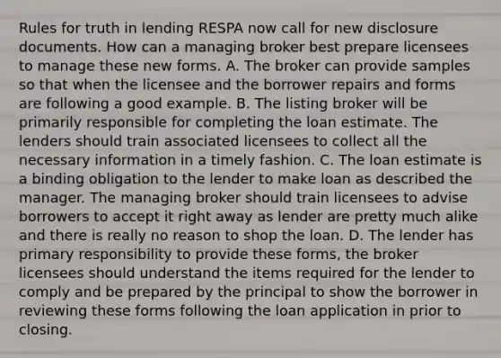 Rules for truth in lending RESPA now call for new disclosure documents. How can a managing broker best prepare licensees to manage these new forms. A. The broker can provide samples so that when the licensee and the borrower repairs and forms are following a good example. B. The listing broker will be primarily responsible for completing the loan estimate. The lenders should train associated licensees to collect all the necessary information in a timely fashion. C. The loan estimate is a binding obligation to the lender to make loan as described the manager. The managing broker should train licensees to advise borrowers to accept it right away as lender are pretty much alike and there is really no reason to shop the loan. D. The lender has primary responsibility to provide these forms, the broker licensees should understand the items required for the lender to comply and be prepared by the principal to show the borrower in reviewing these forms following the loan application in prior to closing.