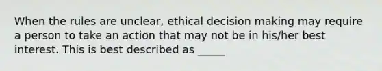 When the rules are unclear, ethical decision making may require a person to take an action that may not be in his/her best interest. This is best described as _____