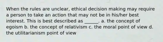 When the rules are unclear, ethical decision making may require a person to take an action that may not be in his/her best interest. This is best described as ______. a. the concept of egoism b. the concept of relativism c. the moral point of view d. the utilitarianism point of view