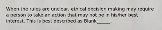 When the rules are unclear, ethical decision making may require a person to take an action that may not be in his/her best interest. This is best described as Blank______.