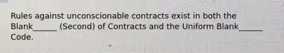 Rules against unconscionable contracts exist in both the Blank______ (Second) of Contracts and the Uniform Blank______ Code.