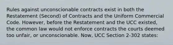 Rules against unconscionable contracts exist in both the Restatement (Second) of Contracts and the Uniform Commercial Code. However, before the Restatement and the UCC existed, the common law would not enforce contracts the courts deemed too unfair, or unconscionable. Now, UCC Section 2-302 states: