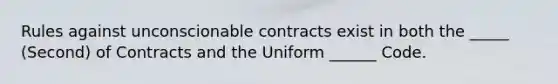 Rules against unconscionable contracts exist in both the _____ (Second) of Contracts and the Uniform ______ Code.