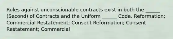 Rules against unconscionable contracts exist in both the ______ (Second) of Contracts and the Uniform ______ Code. Reformation; Commercial Restatement; Consent Reformation; Consent Restatement; Commercial