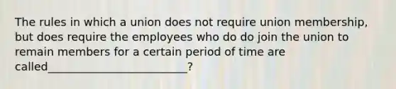 The rules in which a union does not require union membership, but does require the employees who do do join the union to remain members for a certain period of time are called_________________________?