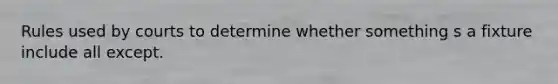Rules used by courts to determine whether something s a fixture include all except.