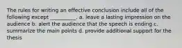 The rules for writing an effective conclusion include all of the following except __________. a. leave a lasting impression on the audience b. alert the audience that the speech is ending c. summarize the main points d. provide additional support for the thesis