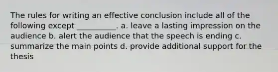 The rules for writing an effective conclusion include all of the following except __________. a. leave a lasting impression on the audience b. alert the audience that the speech is ending c. summarize the main points d. provide additional support for the thesis