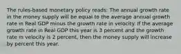 The rules-based monetary policy reads: The annual growth rate in the money supply will be equal to the average annual growth rate in Real GDP minus the growth rate in velocity. If the average growth rate in Real GDP this year is 3 percent and the growth rate in velocity is 2 percent, then the money supply will increase by percent this year.