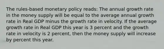 The rules-based monetary policy reads: The annual growth rate in the money supply will be equal to the average annual growth rate in Real GDP minus the growth rate in velocity. If the average growth rate in Real GDP this year is 3 percent and the growth rate in velocity is 2 percent, then the money supply will increase by percent this year.