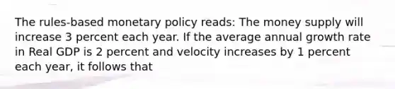 The rules-based monetary policy reads: The money supply will increase 3 percent each year. If the average annual growth rate in Real GDP is 2 percent and velocity increases by 1 percent each year, it follows that