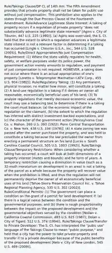 Rule/Takings Clause/DP CL of 14th Am: The Fifth Amendment provides that private property shall not be taken for public use without just compensation. This prohibition also applies to the states through the Due Process Clause of the Fourteenth Amendment. Rule/Advance Legitimate State Interest: A taking of property occurs if a regulation of private property "does not substantially advance legitimate state interests" [Agins v. City of Tiburon, 447 U.S. 225 (1980)]. (a) Agins was overruled; the S. Ct. held that the extent to which a regulation advances a legitimate state interest in not a relevant factor in determining if a taking has occurred [Lingle v. Chevron U.S.A., Inc., 544 U.S. 528 (2005)]. Rule/Direct Appropriation/No Just Compensation Requirement: (1) Where the state validly regulates for health, safety, or welfare purposes under its police power, the government action merely amounts to regulation, and payment of just compensation is not required. HOWEVER, a taking does not occur where there is an actual appropriation of one's property [Loretto v. Teleprompter Manhattan CATV Corp., 455 U.S. 904 (1982)]. Rule/Regulatory Taking: (1) Any permanent, physical invasion, no matter how minor, will constitute a taking; (2) A land-use regulation is a taking if it denies an owner all reasonable, economically beneficial uses of his land; (3) To analyze regulations that merely decrease economic value, the court may use a balancing test to determine if there is a taking the court must balance: (a) the economic impact of the regulation on the claimant, (b) the extent to which the regulation has inferred with distinct investment-backed expectations, and (c) the character of the government action [Pennsylvania Coal Co. v. Mahon, 260 U.S. 393 (1922); Penn Central Transportation Co. v. New York, 438 U.S. 104 (1978)]. (4) A state zoning law was passed after the owner purchased the property, and was held to constitute a taking because the law precluded the owner from erecting a permanent structure on his land [Lucas v. South Carolina Coastal Council, 505 U.S. 1003 (1992)]. Rule/Takings Clause/Temporary Restrictions: When considering whether a taking has occurred, a court will look at both dimensions of a property interest (metes and bounds) and he term of years. A temporary restriction causing a diminution in value (such as a 32-moth moratorium on development in an area) is not a taking of the parcel as a whole because the property will recover value when the prohibition is lifted, and thus the regulation will not permanently deprive the owner of all economically beneficial uses of his land [Tahoe-Sierra Preservation Council Inc. v. Tahoe Regional Planning Agency, 535 U.S. 302 (2002)]. Rule/Conditional Permits: (1) The government can place a condition on the grant of a permit for land development if: (a) there is a logical nexus between the condition and the governmental purposes; and (b) there is rough proportionality between the impact on the proposed development and the governmental objectives served by the condition [Nollan v. California Coastal Commission, 483 U.S. 825 (1987); Dolan v. City of Tigard, 512 U.S. 374 (1994)]. Rule/Takings Clause/Transfer to Private Developer: The S. Ct. has interpreted the "pubic use" language of the Takings Clause to mean "public purpose," and held that a city has the power to take private property and transfer it to a private developer because of the public benefits of the proposed development [Kelo v. City of New London, 545 U.S. 469 (2009)].