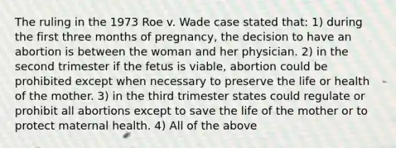 The ruling in the 1973 Roe v. Wade case stated that: 1) during the first three months of pregnancy, the decision to have an abortion is between the woman and her physician. 2) in the second trimester if the fetus is viable, abortion could be prohibited except when necessary to preserve the life or health of the mother. 3) in the third trimester states could regulate or prohibit all abortions except to save the life of the mother or to protect maternal health. 4) All of the above