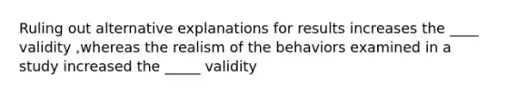 Ruling out alternative explanations for results increases the ____ validity ,whereas the realism of the behaviors examined in a study increased the _____ validity