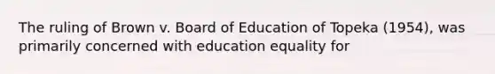 The ruling of Brown v. Board of Education of Topeka (1954), was primarily concerned with education equality for