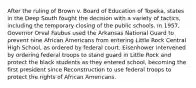 After the ruling of Brown v. Board of Education of Topeka, states in the Deep South fought the decision with a variety of tactics, including the temporary closing of the public schools. In 1957, Governor Orval Faubus used the Arkansas National Guard to prevent nine African Americans from entering Little Rock Central High School, as ordered by federal court. Eisenhower intervened by ordering federal troops to stand guard in Little Rock and protect the black students as they entered school, becoming the first president since Reconstruction to use federal troops to protect the rights of African Americans.