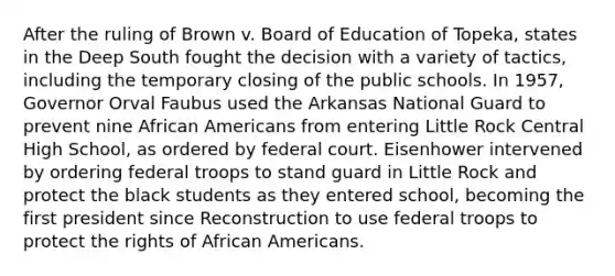 After the ruling of Brown v. Board of Education of Topeka, states in the Deep South fought the decision with a variety of tactics, including the temporary closing of the public schools. In 1957, Governor Orval Faubus used the Arkansas National Guard to prevent nine African Americans from entering Little Rock Central High School, as ordered by federal court. Eisenhower intervened by ordering federal troops to stand guard in Little Rock and protect the black students as they entered school, becoming the first president since Reconstruction to use federal troops to protect the rights of African Americans.