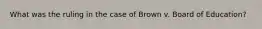What was the ruling in the case of Brown v. Board of Education?
