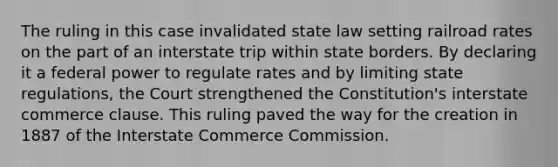 The ruling in this case invalidated state law setting railroad rates on the part of an interstate trip within state borders. By declaring it a federal power to regulate rates and by limiting state regulations, the Court strengthened the Constitution's interstate commerce clause. This ruling paved the way for the creation in 1887 of the Interstate Commerce Commission.