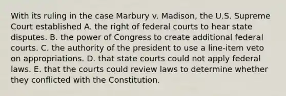 With its ruling in the case Marbury v. Madison, the U.S. Supreme Court established A. the right of federal courts to hear state disputes. B. the power of Congress to create additional federal courts. C. the authority of the president to use a line-item veto on appropriations. D. that state courts could not apply federal laws. E. that the courts could review laws to determine whether they conflicted with the Constitution.