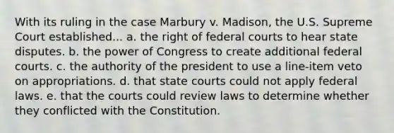 With its ruling in the case Marbury v. Madison, the U.S. Supreme Court established... a. the right of federal courts to hear state disputes. b. the power of Congress to create additional federal courts. c. the authority of the president to use a line-item veto on appropriations. d. that state courts could not apply federal laws. e. that the courts could review laws to determine whether they conflicted with the Constitution.