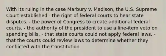 With its ruling in the case Marbury v. Madison, the U.S. Supreme Court established - the right of <a href='https://www.questionai.com/knowledge/kzzdxYQ4u6-federal-courts' class='anchor-knowledge'>federal courts</a> to hear state disputes. - the power of Congress to create additional federal courts. - the authority of the president to use a line-item veto on spending bills. - that <a href='https://www.questionai.com/knowledge/k0UTVXnPxH-state-courts' class='anchor-knowledge'>state courts</a> could not apply federal laws. - that the courts could review laws to determine whether they conflicted with the Constitution.