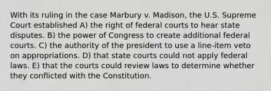 With its ruling in the case Marbury v. Madison, the U.S. Supreme Court established A) the right of federal courts to hear state disputes. B) the power of Congress to create additional federal courts. C) the authority of the president to use a line-item veto on appropriations. D) that state courts could not apply federal laws. E) that the courts could review laws to determine whether they conflicted with the Constitution.