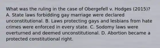 What was the ruling in the case of Obergefell v. Hodges (2015)? A. State laws forbidding gay marriage were declared unconstitutional. B. Laws protecting gays and lesbians from hate crimes were enforced in every state. C. Sodomy laws were overturned and deemed unconstitutional. D. Abortion became a protected constitutional right.