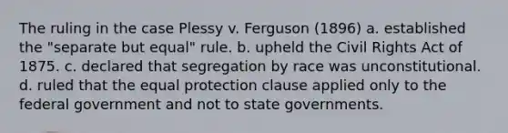 The ruling in the case Plessy v. Ferguson (1896) a. established the "separate but equal" rule. b. upheld the Civil Rights Act of 1875. c. declared that segregation by race was unconstitutional. d. ruled that the equal protection clause applied only to the federal government and not to state governments.