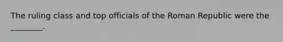 The ruling class and top officials of the Roman Republic were the ________.