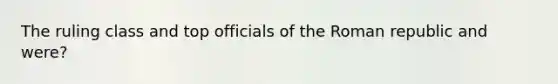 The ruling class and top officials of the Roman republic and were?