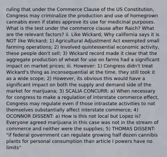 ruling that under the Commerce Clause of the US Constitution, Congress may criminalize the production and use of homegrown cannabis even if states approve its use for medicinal purposes. What is the test under the commerce clause after Raich? What are the relevant factors? ii. Like Wickard; Why california says it is NOT like Wickard; 1) Agricultural Adjustment Act exempted small farming operations; 2) Involved quintessential economic activity, these people don't sell; 3) Wickard record made it clear that the aggregate production of wheat for use on farms had a significant impact on market prices; iii. However: 1) Congress didn't treat Wickard's thing as inconsequential at the time, they still took it as a wide scope; 2) However, its obvious this would have a significant impact on both the supply and demand side of the market for marijuana; 3) SCALIA CONCURR: a) When necessary for congress to make a regulation of interstate commerce effect, Congress may regulate even if those intrastate activities to not themselves substantially affect interstate commerce; 4) OCONNOR DISSENT: a) How is this not local but Lopez is? Everyone agreed marijuana in this case was not in the stream of commerce and neither were the supplies; 5) THOMAS DISSENT: "if federal government can regulate growing half dozen cannibis plants for personal consumption than article I powers have no limits"