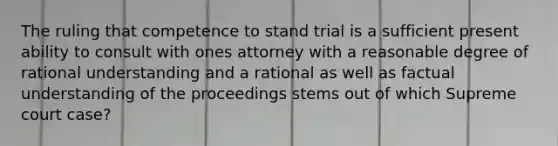 The ruling that competence to stand trial is a sufficient present ability to consult with ones attorney with a reasonable degree of rational understanding and a rational as well as factual understanding of the proceedings stems out of which Supreme court case?