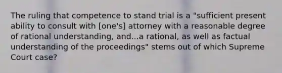 The ruling that competence to stand trial is a "sufficient present ability to consult with [one's] attorney with a reasonable degree of rational understanding, and...a rational, as well as factual understanding of the proceedings" stems out of which Supreme Court case?