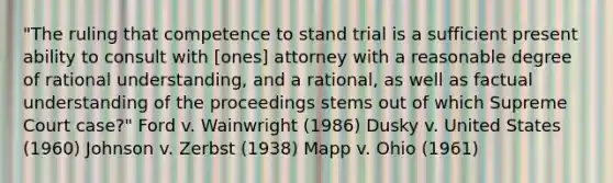 "The ruling that competence to stand trial is a sufficient present ability to consult with [ones] attorney with a reasonable degree of rational understanding, and a rational, as well as factual understanding of the proceedings stems out of which Supreme Court case?" Ford v. Wainwright (1986) Dusky v. United States (1960) Johnson v. Zerbst (1938) Mapp v. Ohio (1961)