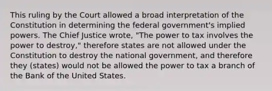 This ruling by the Court allowed a broad interpretation of the Constitution in determining the federal government's implied powers. The Chief Justice wrote, "The power to tax involves the power to destroy," therefore states are not allowed under the Constitution to destroy the national government, and therefore they (states) would not be allowed the power to tax a branch of the Bank of the United States.