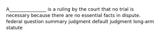 A________________ is a ruling by the court that no trial is necessary because there are no essential facts in dispute. federal question summary judgment default judgment long-arm statute