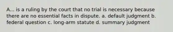 A... is a ruling by the court that no trial is necessary because there are no essential facts in dispute. a. default judgment b. federal question c. long-arm statute d. summary judgment