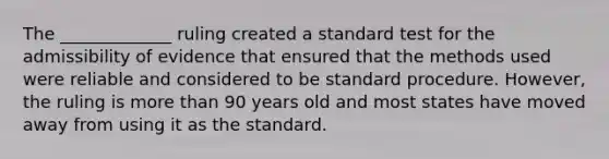 The _____________ ruling created a standard test for the admissibility of evidence that ensured that the methods used were reliable and considered to be standard procedure. However, the ruling is more than 90 years old and most states have moved away from using it as the standard.