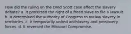 How did the ruling on the Dred Scott case affect the slavery debate? a. It protected the right of a freed slave to file a lawsuit. b. It determined the authority of Congress to outlaw slavery in territories. c. It temporarily united antislavery and proslavery forces. d. It reversed the Missouri Compromise.