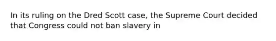 In its ruling on the Dred Scott case, the Supreme Court decided that Congress could not ban slavery in